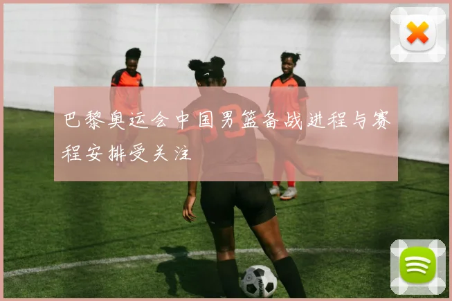 巴黎奥运会中国男篮备战进程与赛程安排受关注