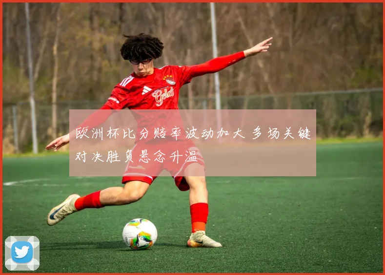 欧洲杯比分赔率波动加大 多场关键对决胜负悬念升温