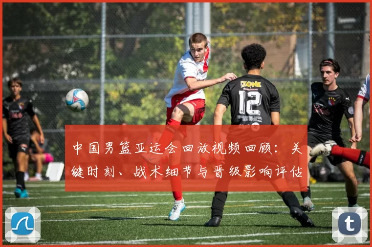 中国男篮亚运会回放视频回顾：关键时刻、战术细节与晋级影响评估