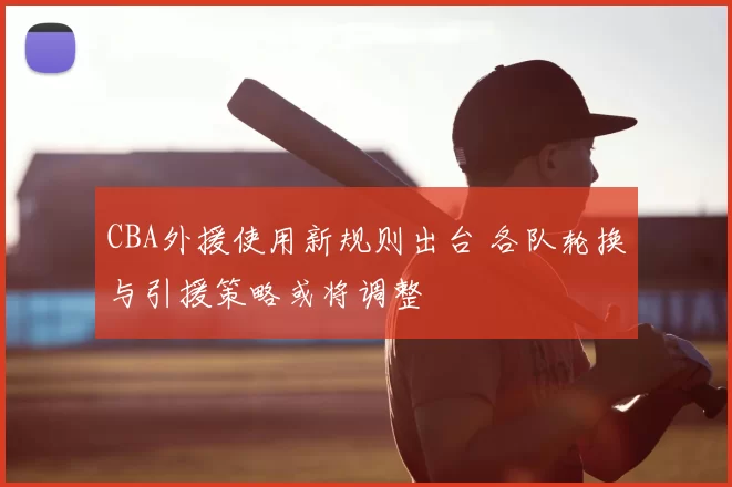 CBA外援使用新规则出台 各队轮换与引援策略或将调整