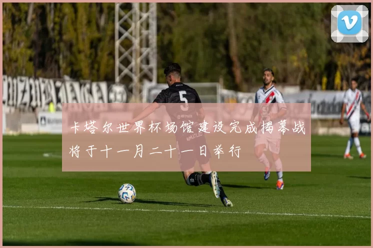 卡塔尔世界杯场馆建设完成揭幕战将于十一月二十一日举行