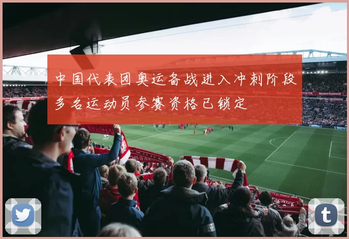 中国代表团奥运备战进入冲刺阶段多名运动员参赛资格已锁定
