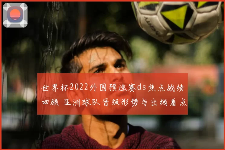世界杯2022外围预选赛ds焦点战绩回顾 亚洲球队晋级形势与出线看点