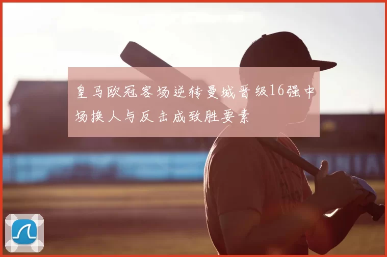 皇马欧冠客场逆转曼城晋级16强中场换人与反击成致胜要素