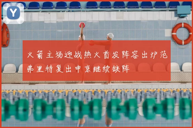 火箭主场迎战热火首发阵容出炉范弗里特复出申京继续缺阵