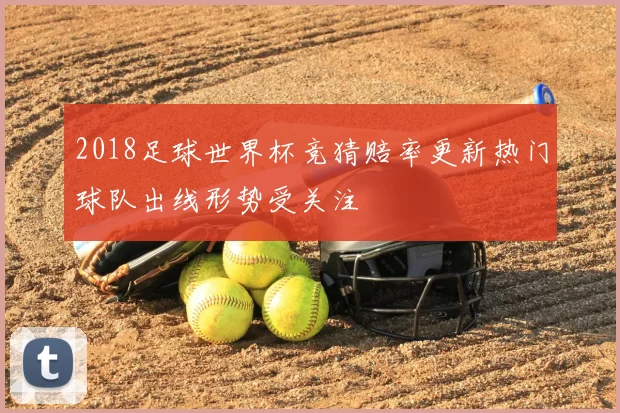 2018足球世界杯竞猜赔率更新热门球队出线形势受关注