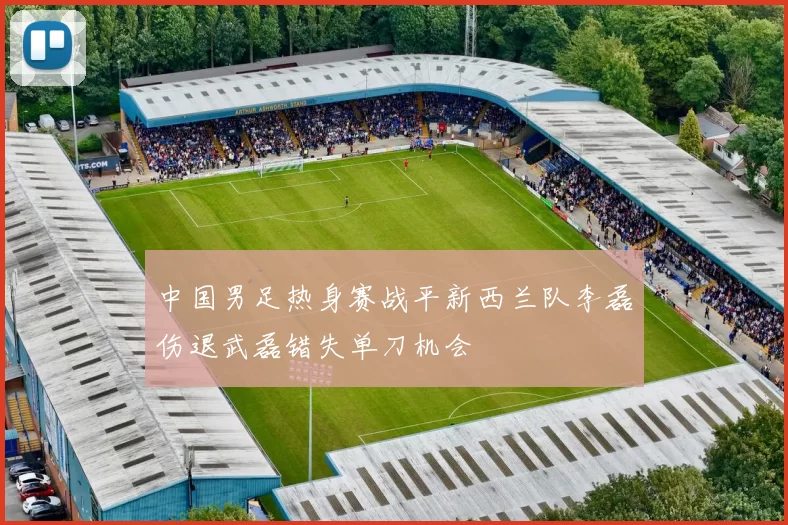 中国男足热身赛战平新西兰队李磊伤退武磊错失单刀机会
