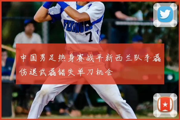 中国男足热身赛战平新西兰队李磊伤退武磊错失单刀机会