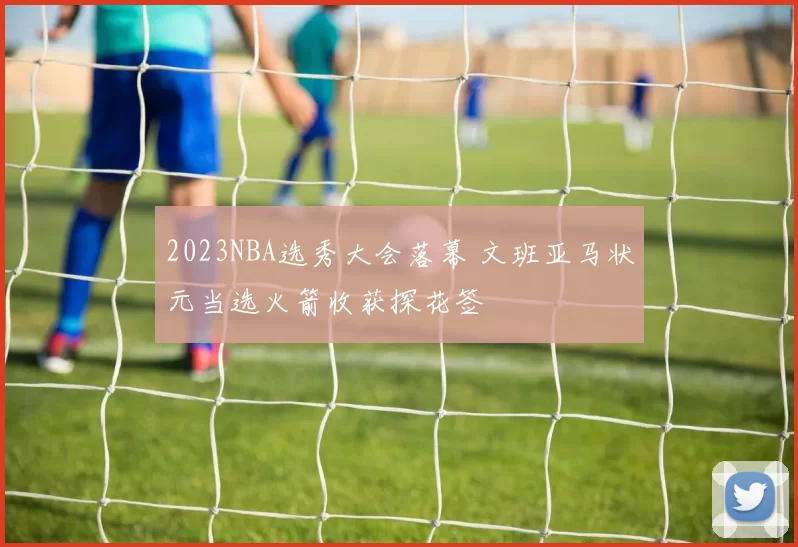 2023NBA选秀大会落幕 文班亚马状元当选火箭收获探花签