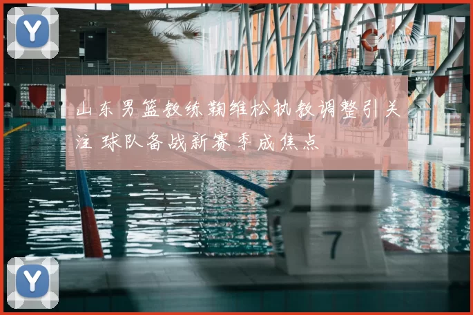 山东男篮教练鞠维松执教调整引关注 球队备战新赛季成焦点