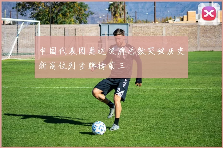 中国代表团奥运奖牌总数突破历史新高位列金牌榜前三