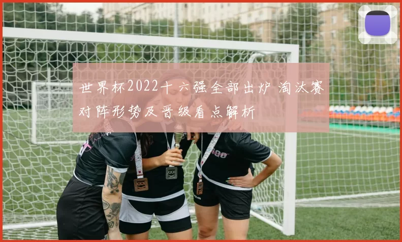 世界杯2022十六强全部出炉 淘汰赛对阵形势及晋级看点解析