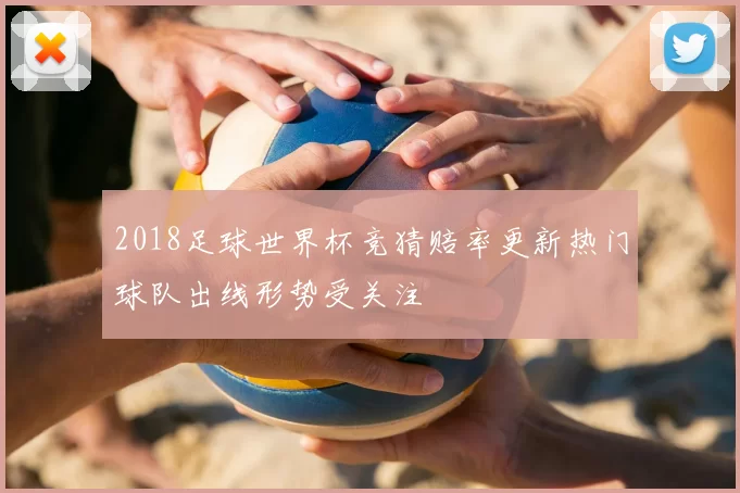 2018足球世界杯竞猜赔率更新热门球队出线形势受关注