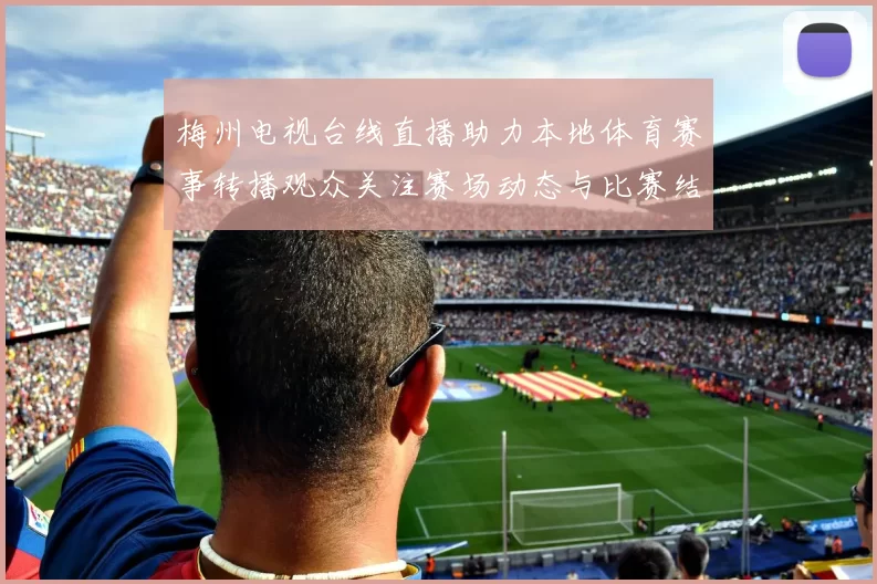 梅州电视台线直播助力本地体育赛事转播观众关注赛场动态与比赛结果