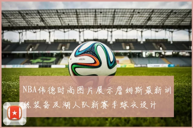 NBA伟德时尚图片展示詹姆斯最新训练装备及湖人队新赛季球衣设计