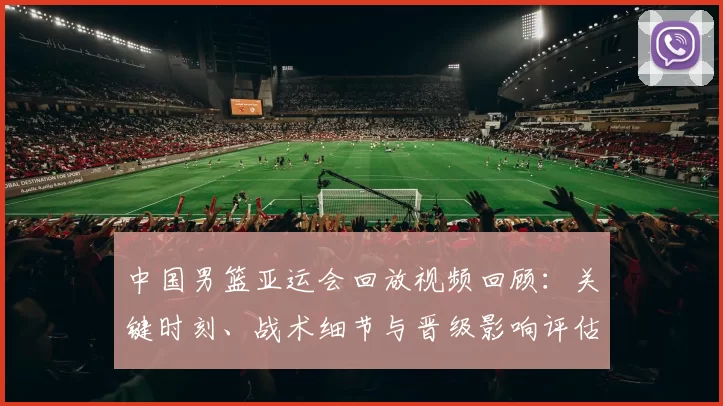 中国男篮亚运会回放视频回顾：关键时刻、战术细节与晋级影响评估