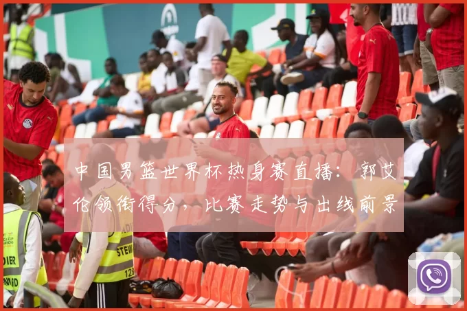 中国男篮世界杯热身赛直播：郭艾伦领衔得分，比赛走势与出线前景