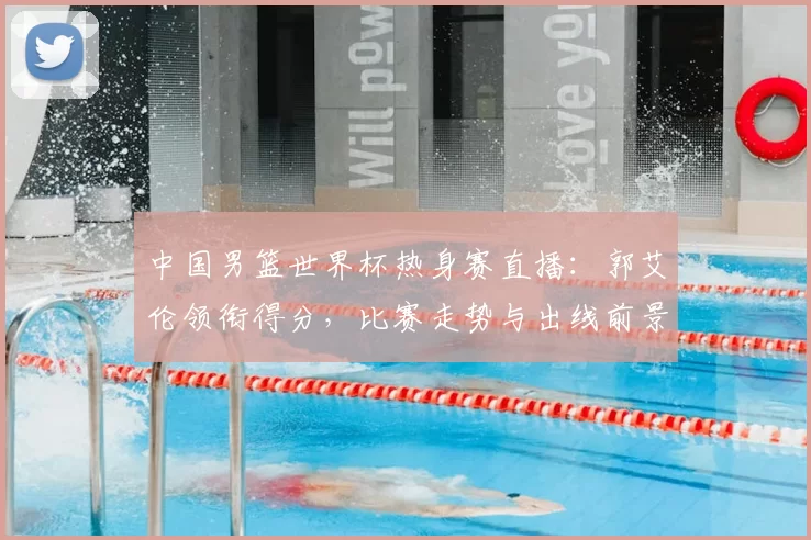 中国男篮世界杯热身赛直播：郭艾伦领衔得分，比赛走势与出线前景