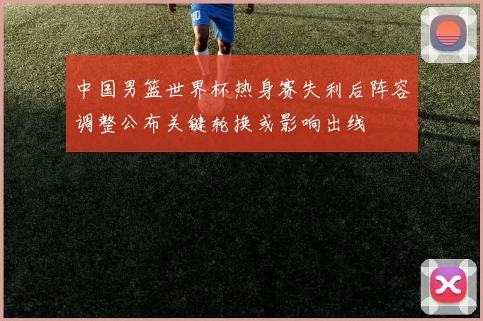 中国男篮世界杯热身赛失利后阵容调整公布关键轮换或影响出线