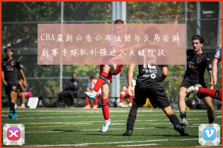CBA最新公告公布注册与交易安排 新赛季球队补强进入关键阶段