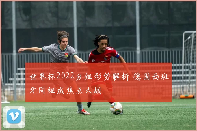 世界杯2022分组形势解析 德国西班牙同组成焦点大战