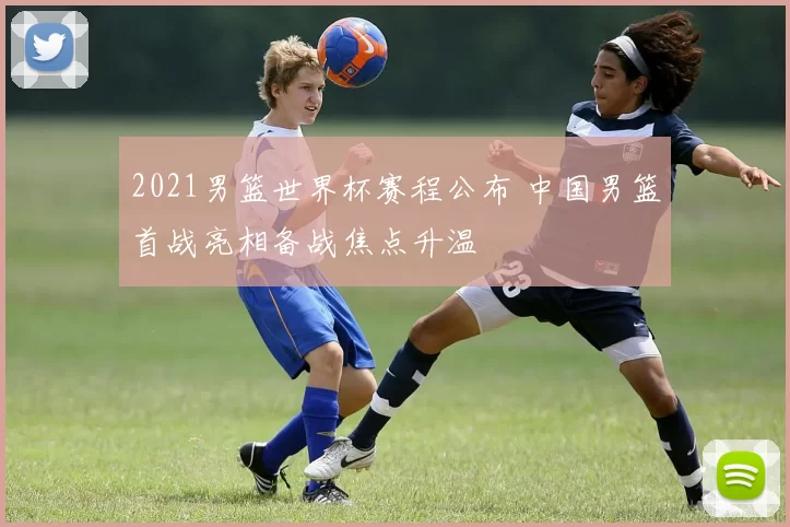 2021男篮世界杯赛程公布 中国男篮首战亮相备战焦点升温