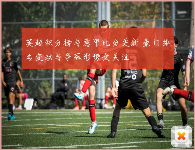 英超积分榜与意甲比分更新 豪门排名变动与争冠形势受关注