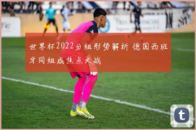 世界杯2022分组形势解析 德国西班牙同组成焦点大战