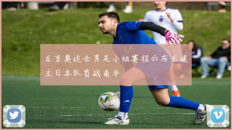 东京奥运会男足小组赛程公布东道主日本队首战南非