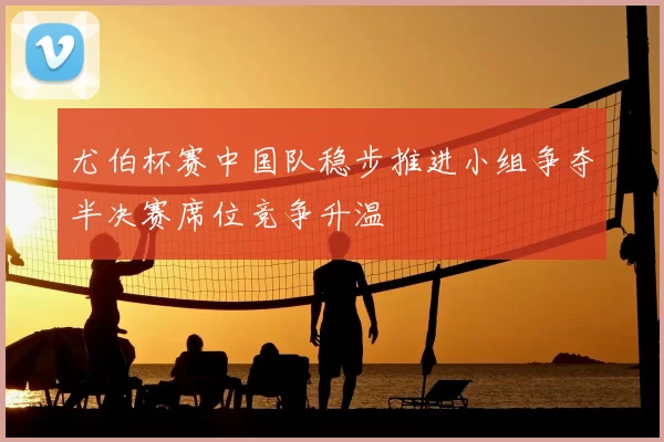 尤伯杯赛中国队稳步推进小组争夺半决赛席位竞争升温
