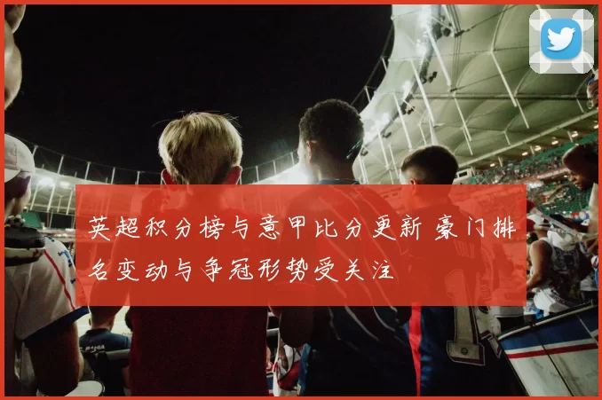 英超积分榜与意甲比分更新 豪门排名变动与争冠形势受关注