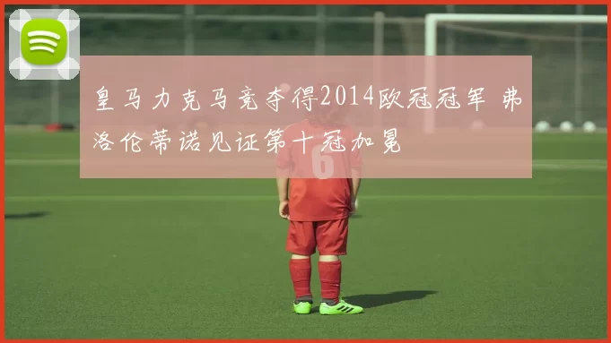 皇马力克马竞夺得2014欧冠冠军 弗洛伦蒂诺见证第十冠加冕