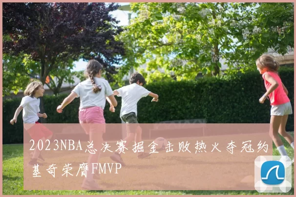 2023NBA总决赛掘金击败热火夺冠约基奇荣膺FMVP