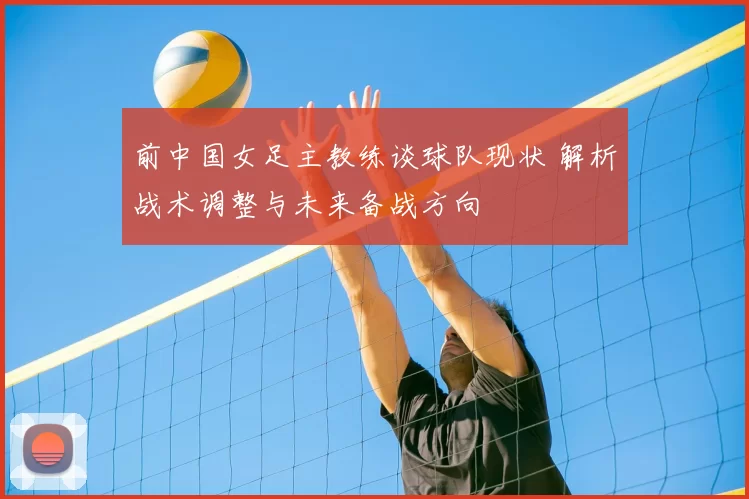 前中国女足主教练谈球队现状 解析战术调整与未来备战方向