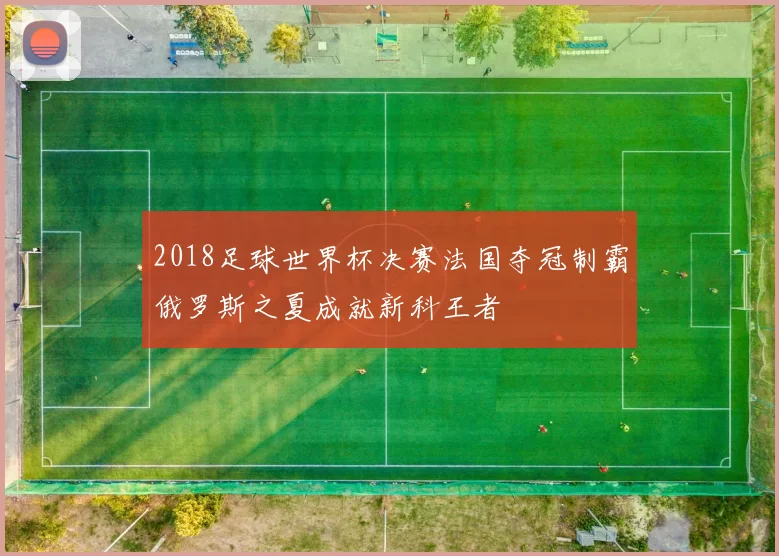 2018足球世界杯决赛法国夺冠制霸俄罗斯之夏成就新科王者