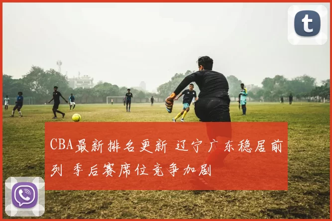 CBA最新排名更新 辽宁广东稳居前列 季后赛席位竞争加剧