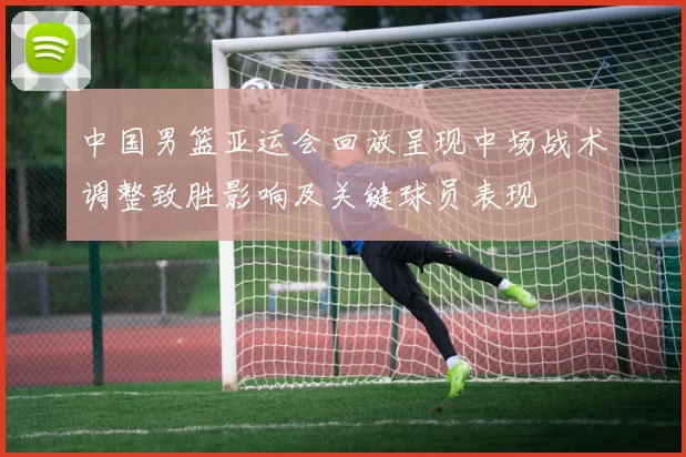 中国男篮亚运会回放呈现中场战术调整致胜影响及关键球员表现