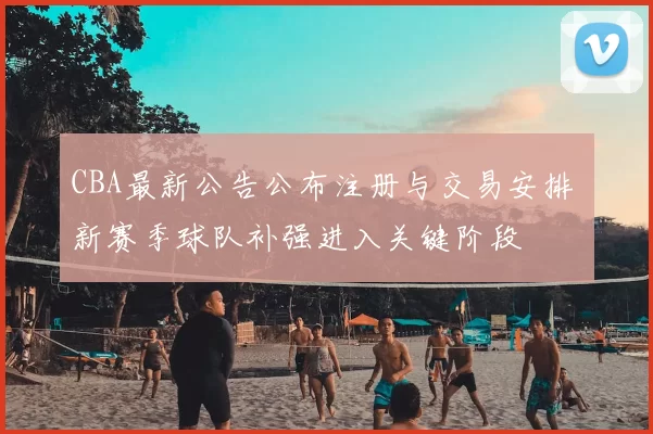 CBA最新公告公布注册与交易安排 新赛季球队补强进入关键阶段