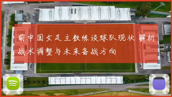 前中国女足主教练谈球队现状 解析战术调整与未来备战方向