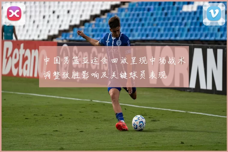 中国男篮亚运会回放呈现中场战术调整致胜影响及关键球员表现