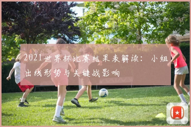 2021世界杯比赛结果表解读：小组出线形势与关键战影响
