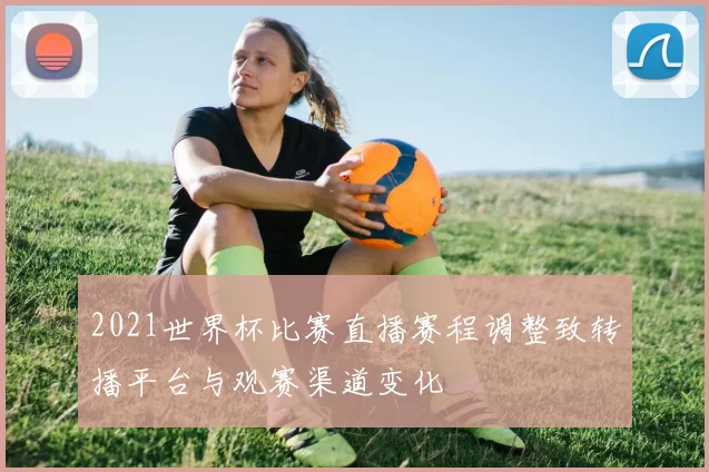 2021世界杯比赛直播赛程调整致转播平台与观赛渠道变化