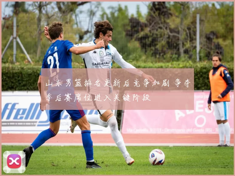 山东男篮排名更新后竞争加剧 争夺季后赛席位进入关键阶段