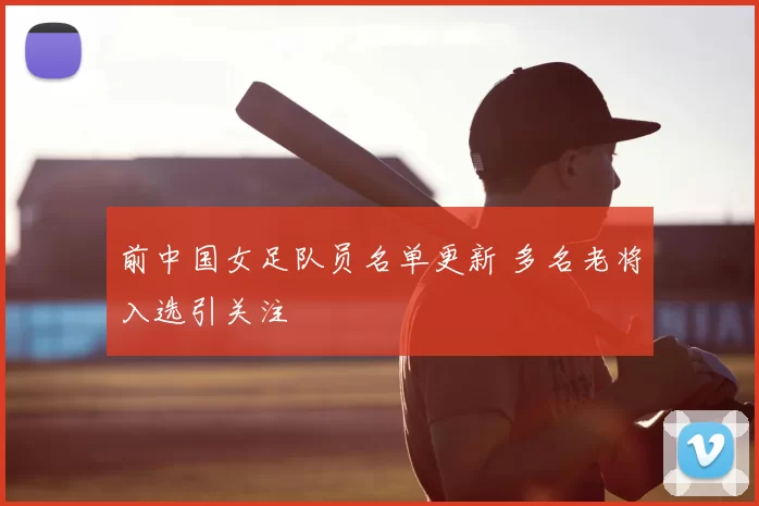 前中国女足队员名单更新 多名老将入选引关注