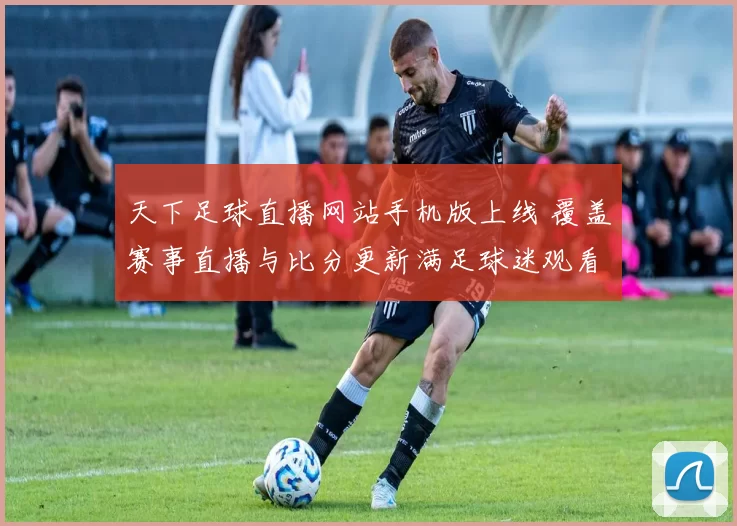 天下足球直播网站手机版上线 覆盖赛事直播与比分更新满足球迷观看需求