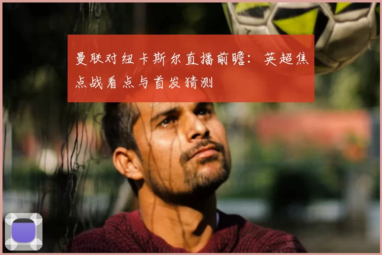 曼联对纽卡斯尔直播前瞻：英超焦点战看点与首发猜测
