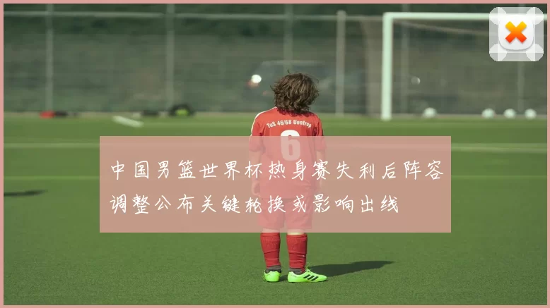 中国男篮世界杯热身赛失利后阵容调整公布关键轮换或影响出线