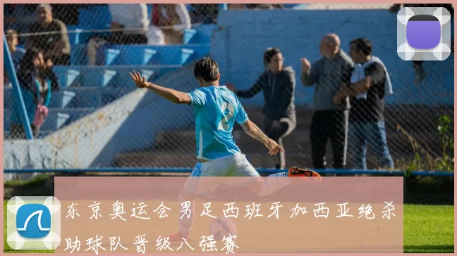 东京奥运会男足西班牙加西亚绝杀助球队晋级八强赛